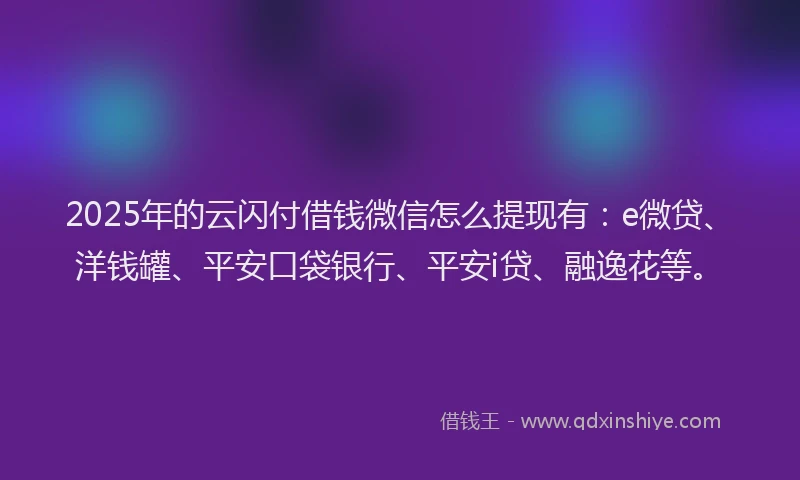 2025年的云闪付借钱微信怎么提现有：e微贷、洋钱罐、平安口袋银行、平安i贷、融逸花等。