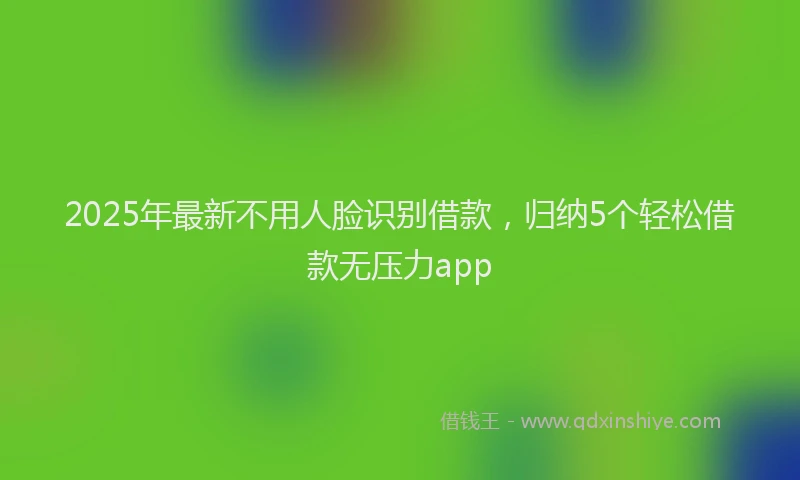 2025年最新不用人脸识别借款，归纳5个轻松借款无压力app