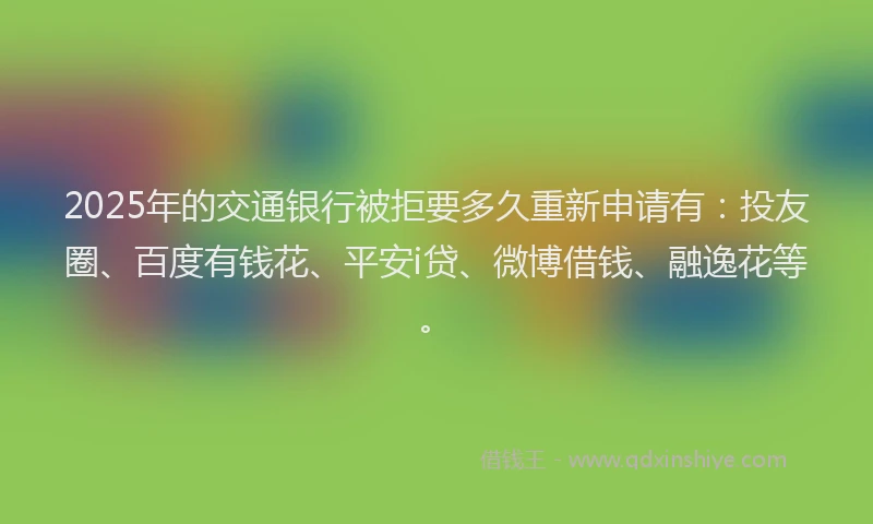 2025年的交通银行被拒要多久重新申请有：投友圈、百度有钱花、平安i贷、微博借钱、融逸花等。
