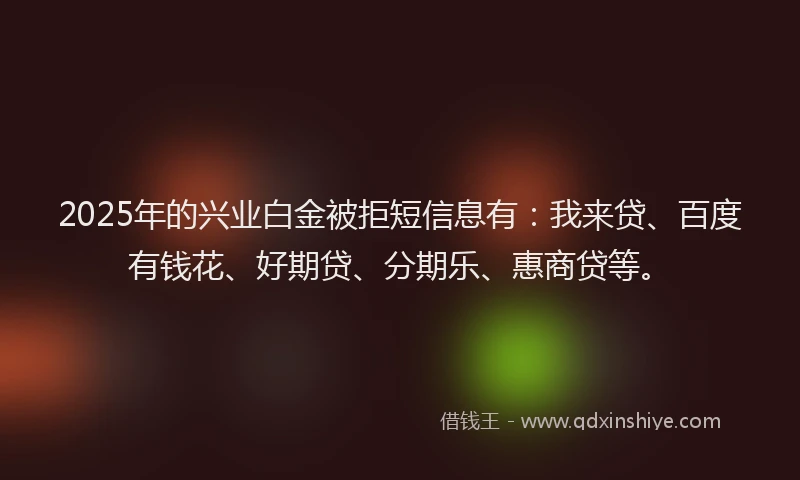 2025年的兴业白金被拒短信息有：我来贷、百度有钱花、好期贷、分期乐、惠商贷等。