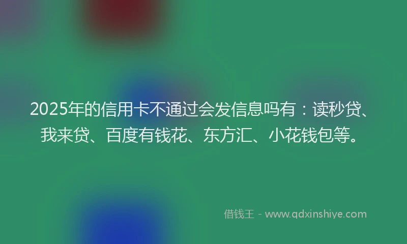 2025年的信用卡不通过会发信息吗有：读秒贷、我来贷、百度有钱花、东方汇、小花钱包等。