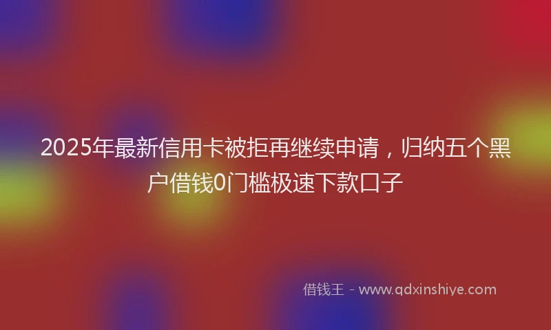 2025年最新信用卡被拒再继续申请，归纳五个黑户借钱0门槛极速下款口子
