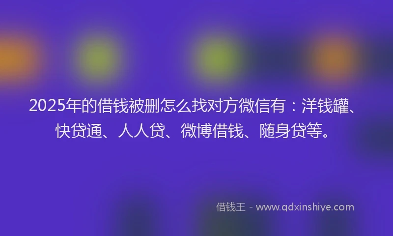 2025年的借钱被删怎么找对方微信有：洋钱罐、快贷通、人人贷、微博借钱、随身贷等。