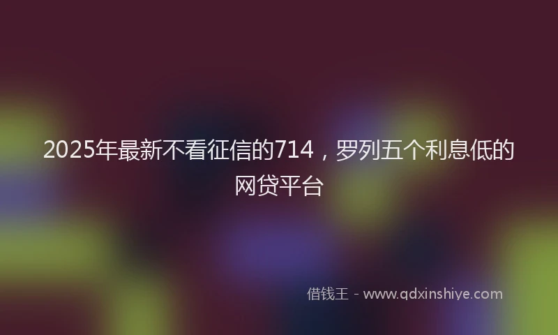 2025年最新不看征信的714，罗列五个利息低的网贷平台