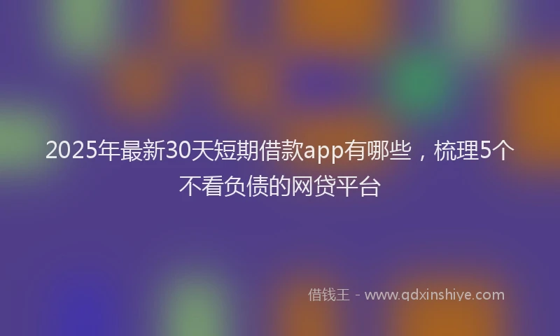 2025年最新30天短期借款app有哪些，梳理5个不看负债的网贷平台