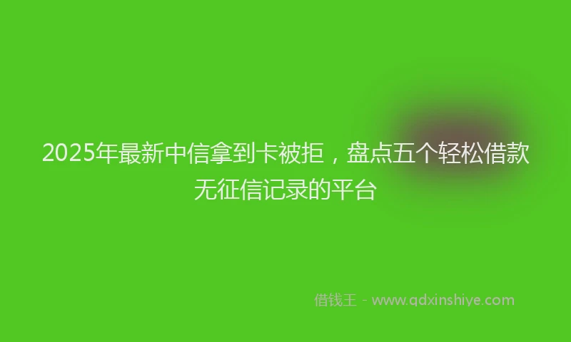 2025年最新中信拿到卡被拒，盘点五个轻松借款无征信记录的平台