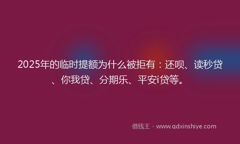 2025年的临时提额为什么被拒有：还呗、读秒贷、你我贷、分期乐、平安i贷等。