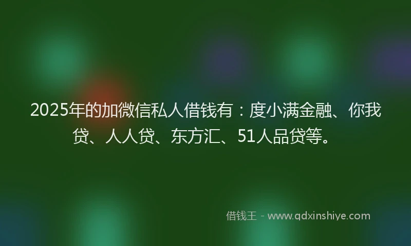 2025年的加微信私人借钱有：度小满金融、你我贷、人人贷、东方汇、51人品贷等。