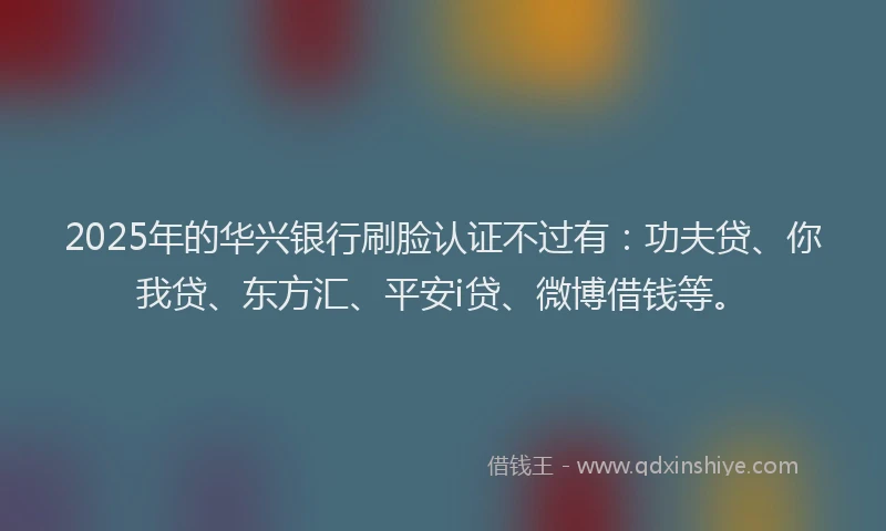 2025年的华兴银行刷脸认证不过有：功夫贷、你我贷、东方汇、平安i贷、微博借钱等。