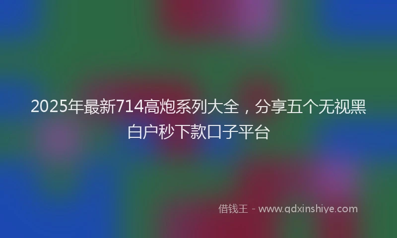 2025年最新714高炮系列大全，分享五个无视黑白户秒下款口子平台