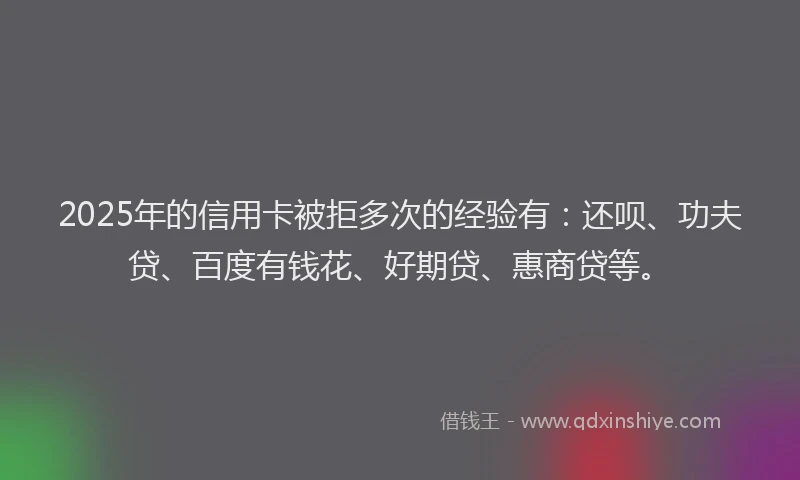 2025年的信用卡被拒多次的经验有：还呗、功夫贷、百度有钱花、好期贷、惠商贷等。