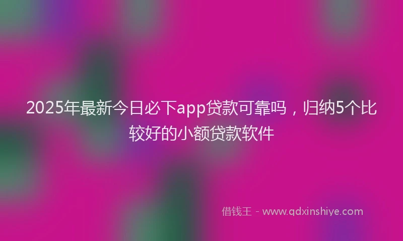 2025年最新今日必下app贷款可靠吗，归纳5个比较好的小额贷款软件