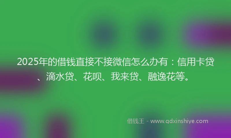 2025年的借钱直接不接微信怎么办有：信用卡贷、滴水贷、花呗、我来贷、融逸花等。