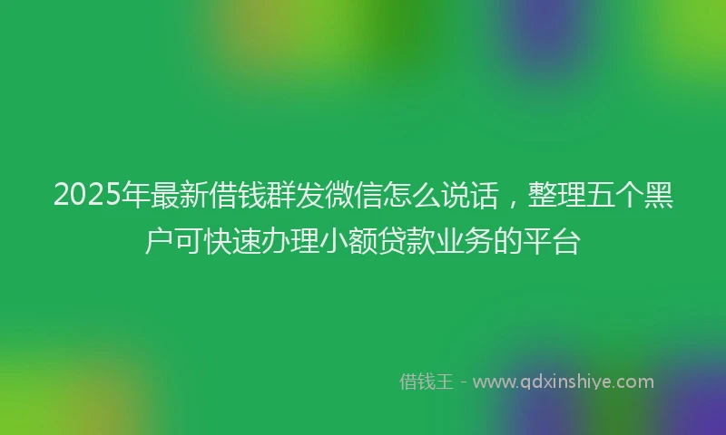 2025年最新借钱群发微信怎么说话，整理五个黑户可快速办理小额贷款业务的平台