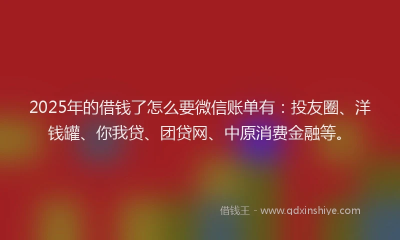 2025年的借钱了怎么要微信账单有：投友圈、洋钱罐、你我贷、团贷网、中原消费金融等。