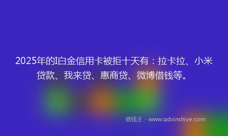 2025年的I白金信用卡被拒十天有：拉卡拉、小米贷款、我来贷、惠商贷、微博借钱等。
