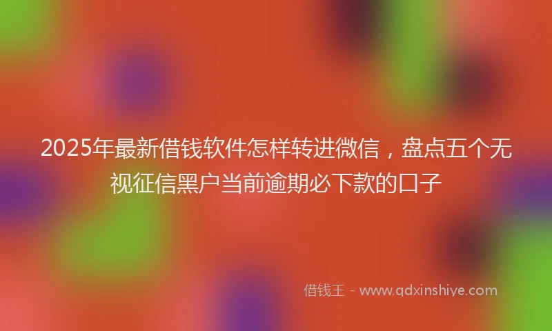 2025年最新借钱软件怎样转进微信，盘点五个无视征信黑户当前逾期必下款的口子