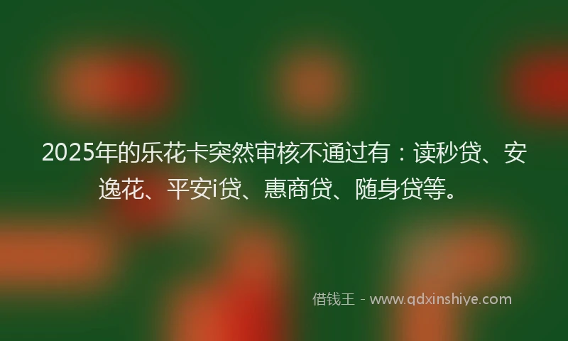 2025年的乐花卡突然审核不通过有：读秒贷、安逸花、平安i贷、惠商贷、随身贷等。