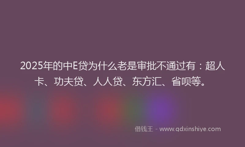 2025年的中E贷为什么老是审批不通过有：超人卡、功夫贷、人人贷、东方汇、省呗等。