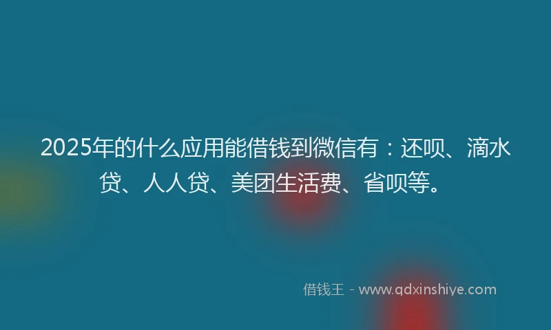 2025年的什么应用能借钱到微信有：还呗、滴水贷、人人贷、美团生活费、省呗等。