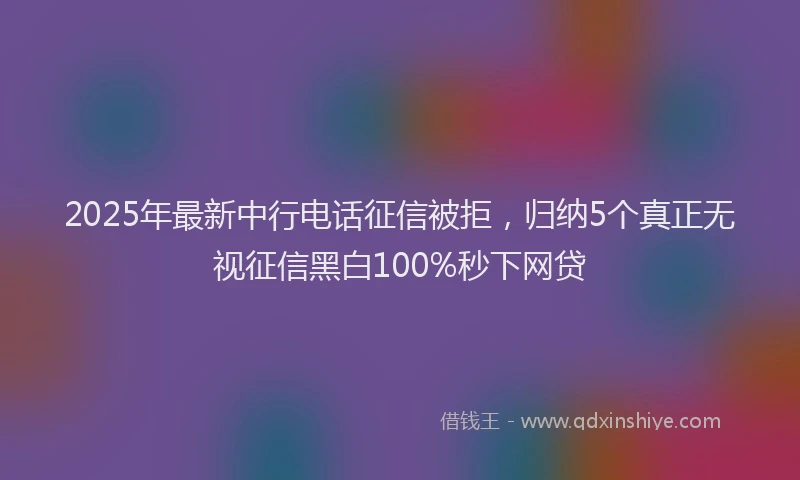 2025年最新中行电话征信被拒，归纳5个真正无视征信黑白100%秒下网贷