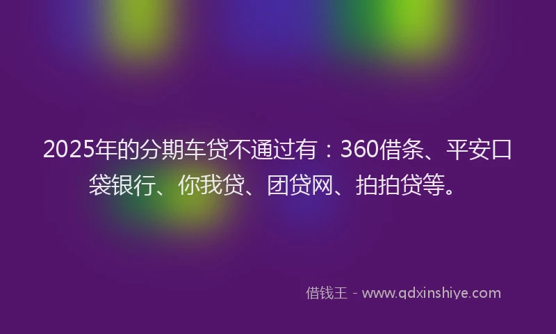 2025年的分期车贷不通过有：360借条、平安口袋银行、你我贷、团贷网、拍拍贷等。