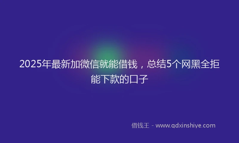 2025年最新加微信就能借钱，总结5个网黑全拒能下款的口子