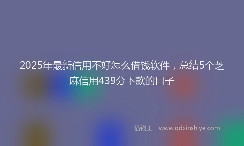 2025年最新信用不好怎么借钱软件，总结5个芝麻信用439分下款的口子
