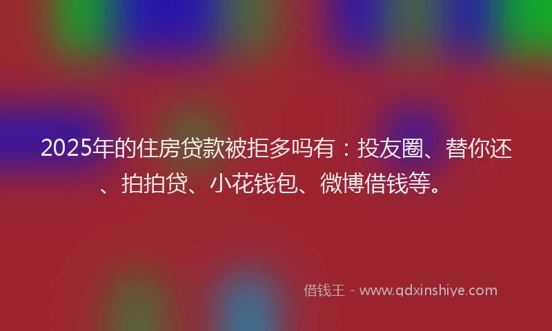 2025年的住房贷款被拒多吗有：投友圈、替你还、拍拍贷、小花钱包、微博借钱等。