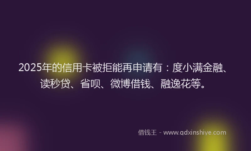 2025年的信用卡被拒能再申请有：度小满金融、读秒贷、省呗、微博借钱、融逸花等。
