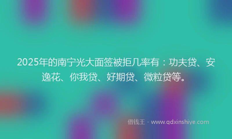 2025年的南宁光大面签被拒几率有：功夫贷、安逸花、你我贷、好期贷、微粒贷等。