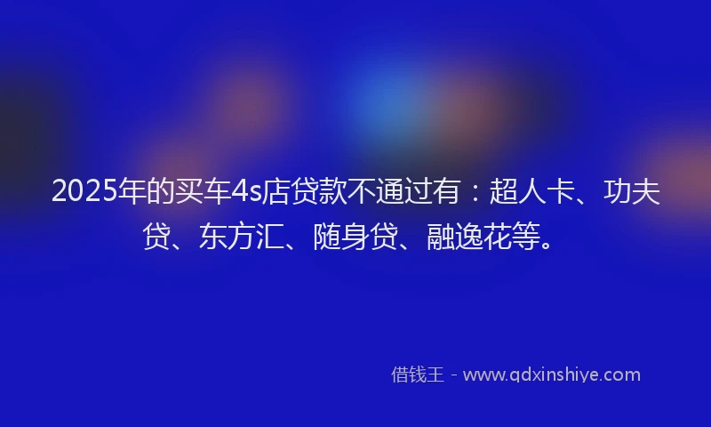 2025年的买车4s店贷款不通过有：超人卡、功夫贷、东方汇、随身贷、融逸花等。
