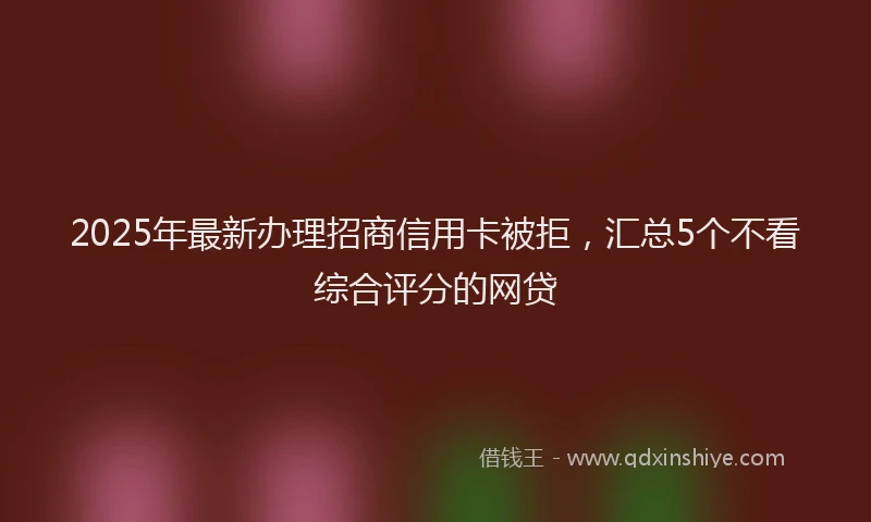 2025年最新办理招商信用卡被拒，汇总5个不看综合评分的网贷