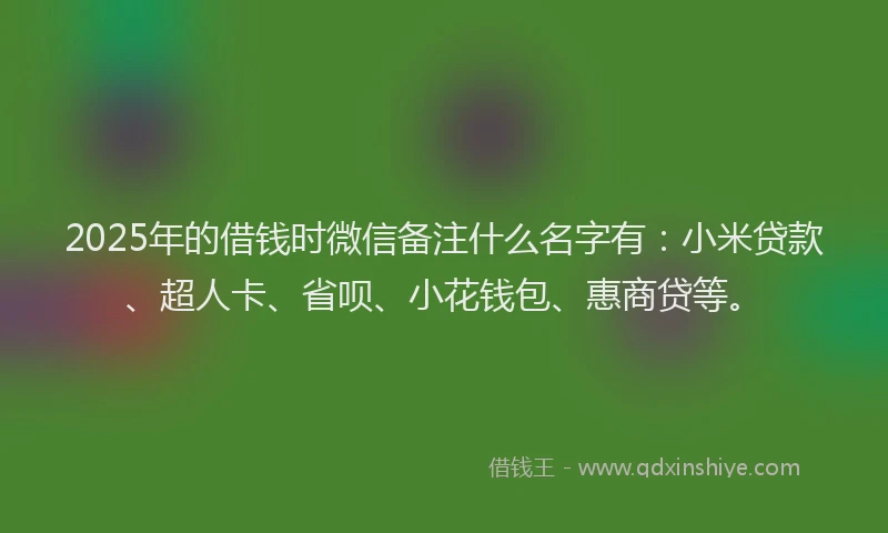2025年的借钱时微信备注什么名字有：小米贷款、超人卡、省呗、小花钱包、惠商贷等。