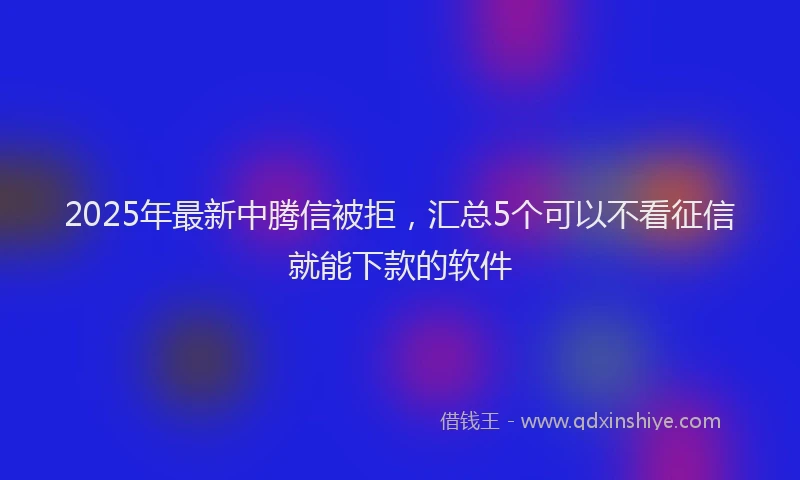 2025年最新中腾信被拒，汇总5个可以不看征信就能下款的软件