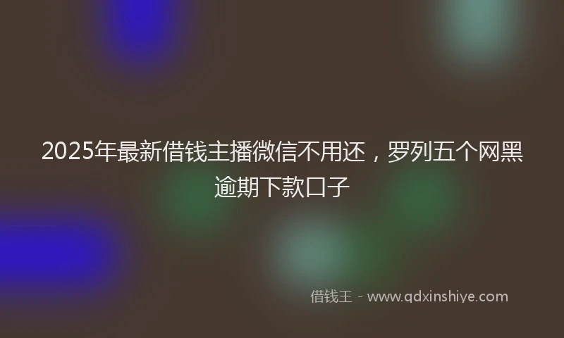 2025年最新借钱主播微信不用还，罗列五个网黑逾期下款口子