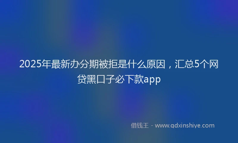 2025年最新办分期被拒是什么原因，汇总5个网贷黑口子必下款app