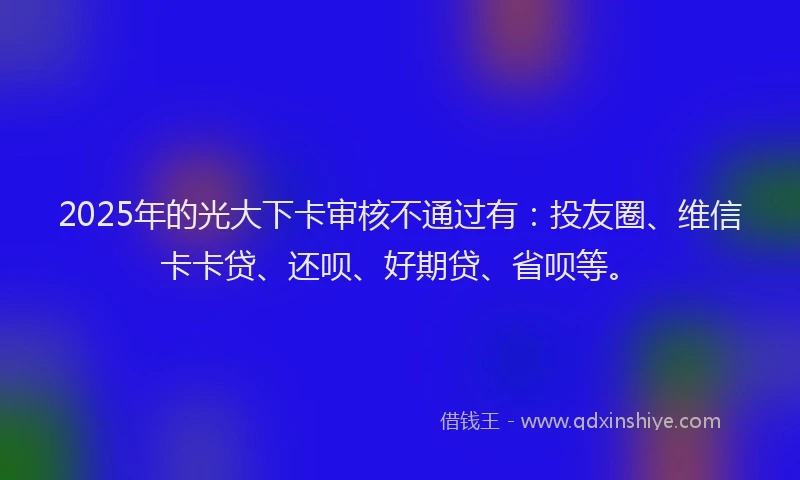 2025年的光大下卡审核不通过有：投友圈、维信卡卡贷、还呗、好期贷、省呗等。