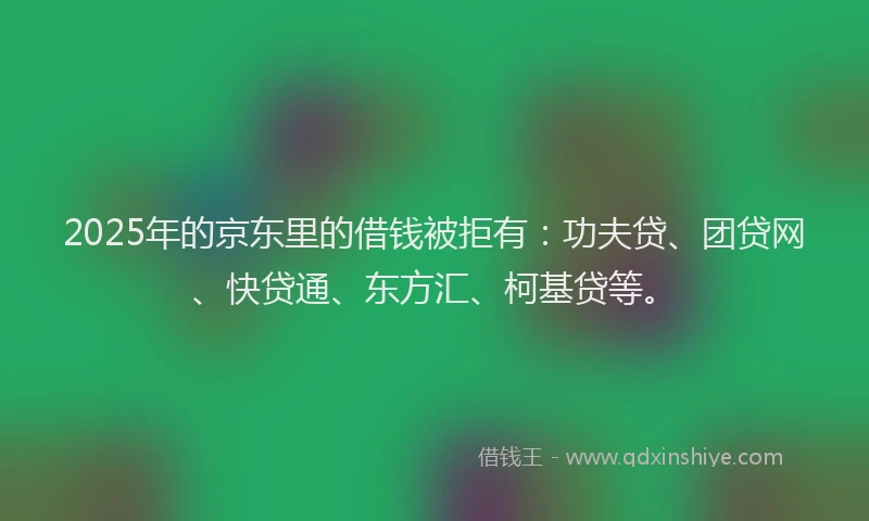 2025年的京东里的借钱被拒有：功夫贷、团贷网、快贷通、东方汇、柯基贷等。