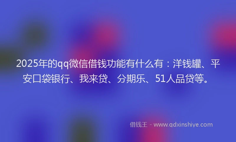 2025年的qq微信借钱功能有什么有：洋钱罐、平安口袋银行、我来贷、分期乐、51人品贷等。