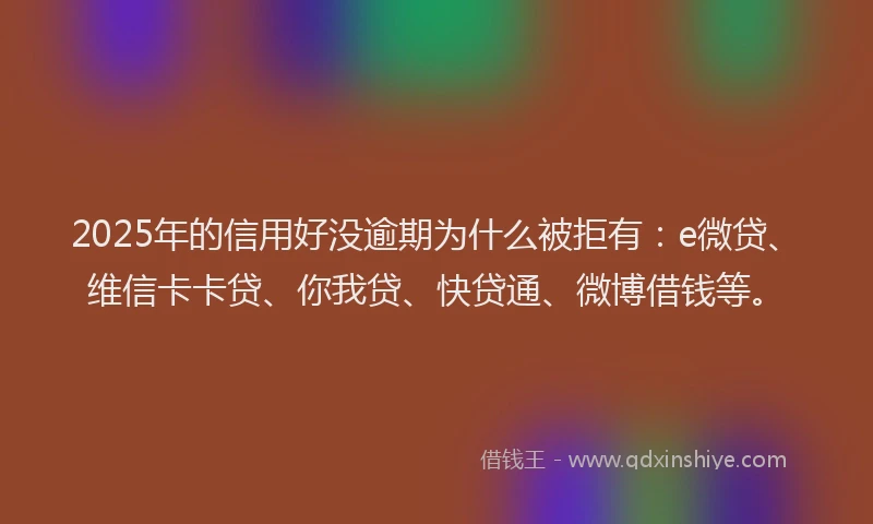 2025年的信用好没逾期为什么被拒有：e微贷、维信卡卡贷、你我贷、快贷通、微博借钱等。