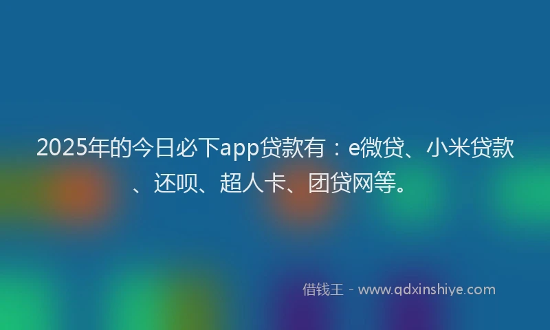 2025年的今日必下app贷款有：e微贷、小米贷款、还呗、超人卡、团贷网等。