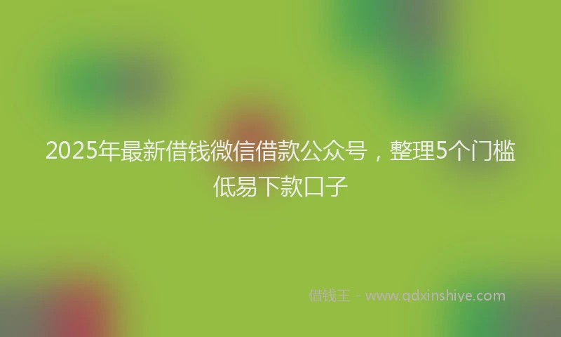 2025年最新借钱微信借款公众号，整理5个门槛低易下款口子