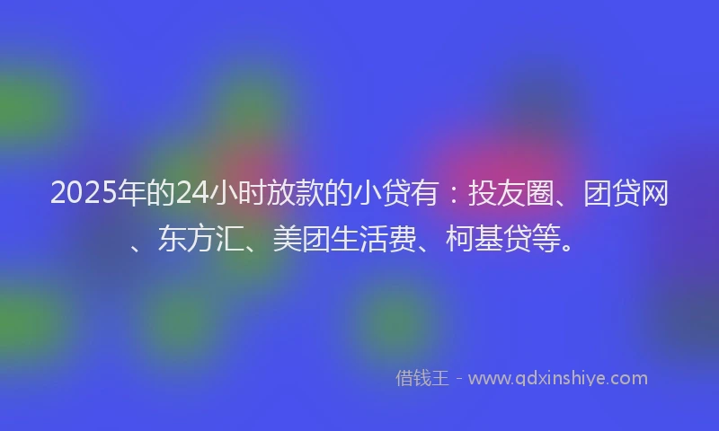 2025年的24小时放款的小贷有：投友圈、团贷网、东方汇、美团生活费、柯基贷等。