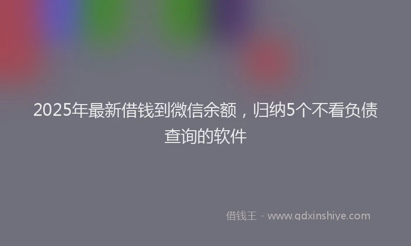 2025年最新借钱到微信余额，归纳5个不看负债查询的软件
