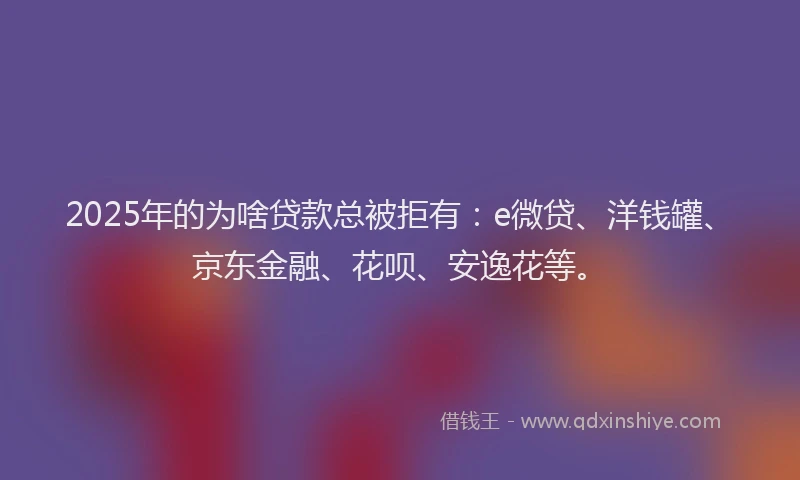 2025年的为啥贷款总被拒有：e微贷、洋钱罐、京东金融、花呗、安逸花等。