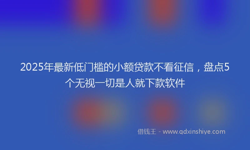2025年最新低门槛的小额贷款不看征信，盘点5个无视一切是人就下款软件