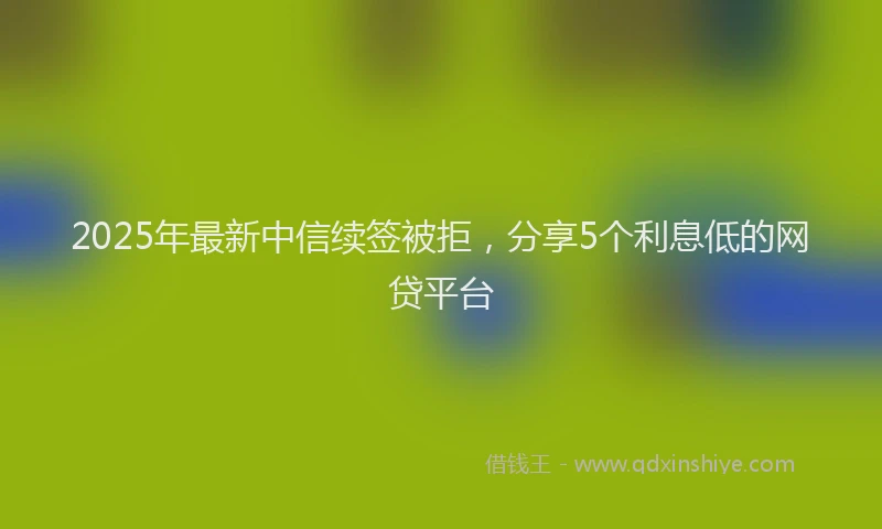 2025年最新中信续签被拒，分享5个利息低的网贷平台