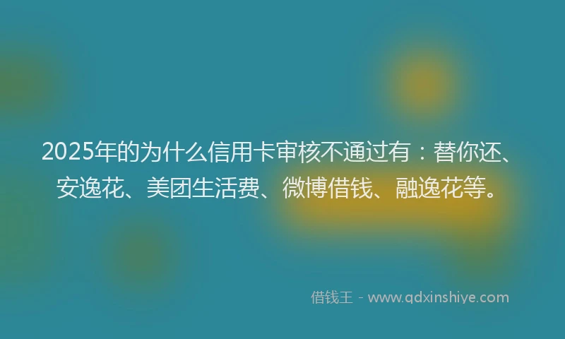 2025年的为什么信用卡审核不通过有：替你还、安逸花、美团生活费、微博借钱、融逸花等。