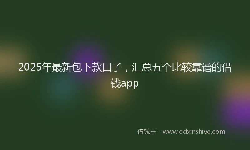 2025年最新包下款口子，汇总五个比较靠谱的借钱app